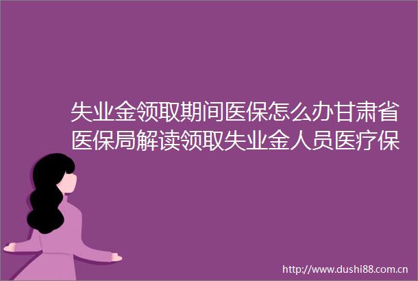 失业金领取期间医保怎么办甘肃省医保局解读领取失业金人员医疗保障政策