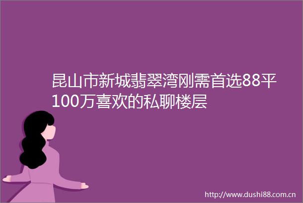 昆山市新城翡翠湾刚需首选88平100万喜欢的私聊楼层