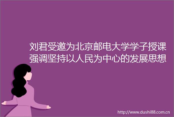 刘君受邀为北京邮电大学学子授课强调坚持以为中心的发展思想