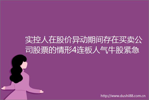 实控人在股价异动期间存在买卖公司股票的情形4连板人气牛股紧急发布公告｜盘后公告集锦