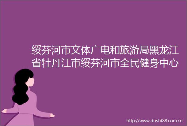 绥芬河市文体广电和旅游局黑龙江省牡丹江市绥芬河市全民健身中心建设项目监理服务竞争性磋商公告