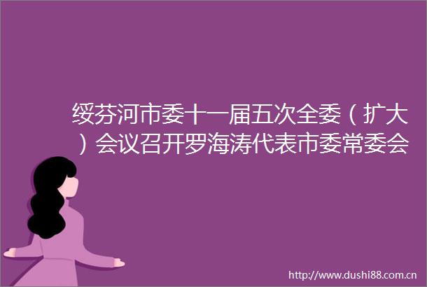 绥芬河市委十一届五次全委（扩大）会议召开罗海涛代表市委常委会作工作报告并在第二次全体会议上讲话