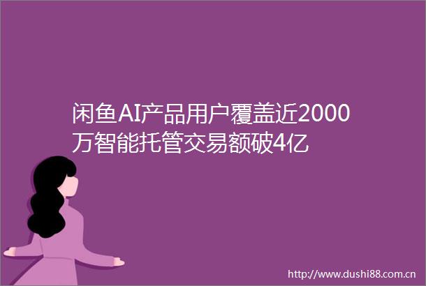 闲鱼AI产品用户覆盖近2000万智能托管交易额破4亿