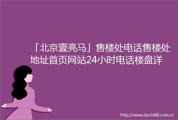 「北京壹亮马」售楼处电话售楼处地址首页网站24小时电话楼盘详情