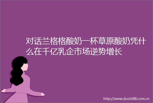 对话兰格格酸奶一杯草原酸奶凭什么在千亿乳企市场逆势增长