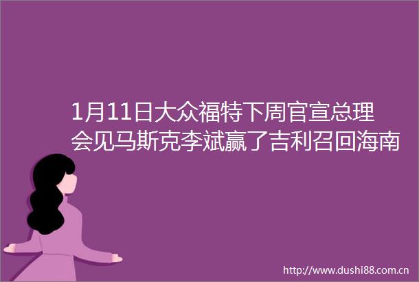 1月11日大众福特下周官宣总理会见马斯克李斌赢了吉利召回海南2030年禁油车新能源补贴暴降50长安销量降25