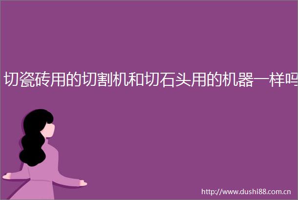 切瓷砖用的切割机和切石头用的机器一样吗