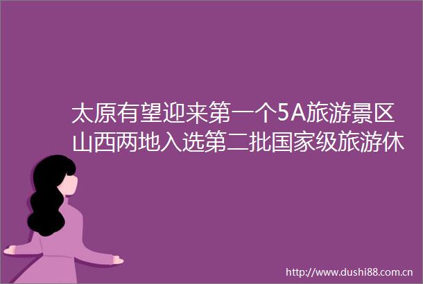 太原有望迎来第一个5A旅游景区山西两地入选第二批级旅游休闲街区名单公示
