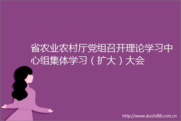 省农业农村厅党组召开理论学习中心组集体学习（扩大）大会