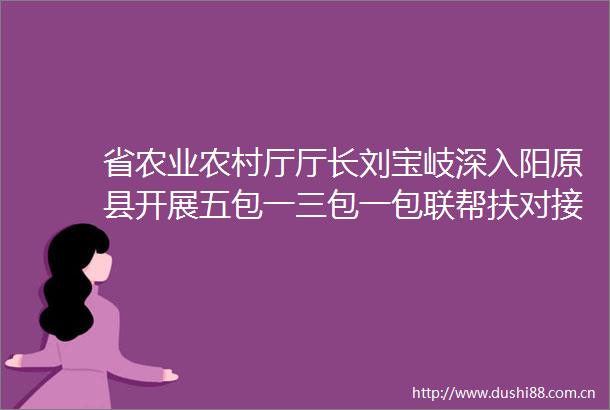 省农业农村厅厅长刘宝岐深入阳原县开展五包一三包一包联帮扶对接调研