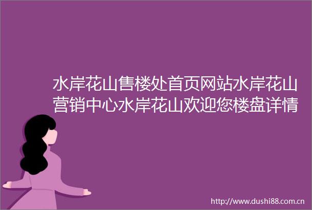 水岸花山售楼处首页网站水岸花山营销中心水岸花山欢迎您楼盘详情最新价格户型图容积率最新售楼处