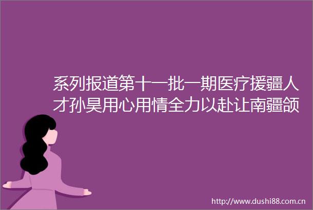 系列报道第十一批一期医疗援疆人才孙昊用心用情全力以赴让南疆颌面外科展新颜