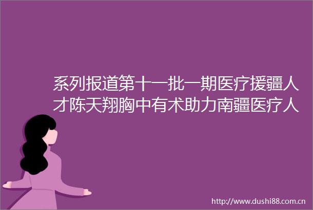 系列报道第十一批一期医疗援疆人才陈天翔胸中有术助力南疆医疗人才培养