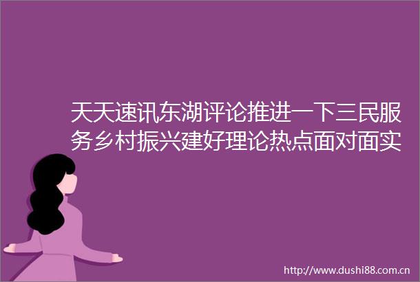 天天速讯东湖评论推进一下三民服务乡村振兴建好理论热点面对面实践基地