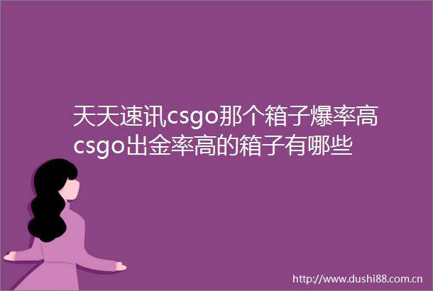 天天速讯csgo那个箱子爆率高csgo出金率高的箱子有哪些