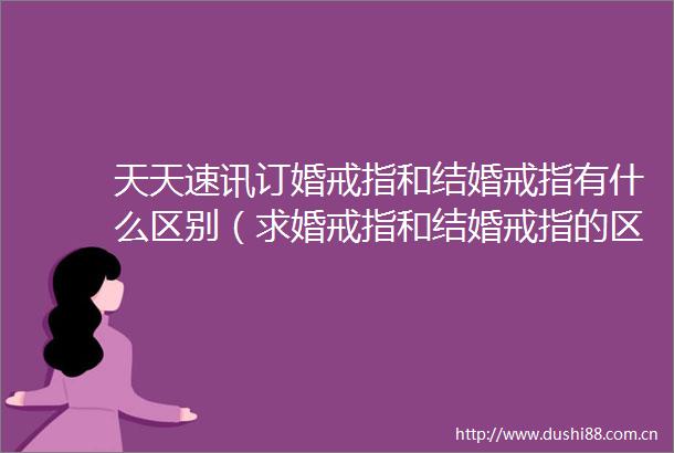 天天速讯订婚戒指和结婚戒指有什么区别（求婚戒指和结婚戒指的区别）