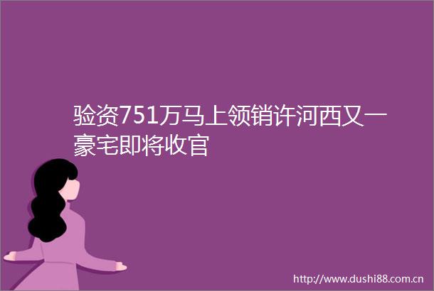 验资751万马上领销许河西又一豪宅即将收官