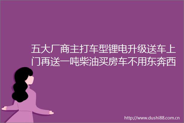 五大厂商主打车型锂电升级送车上门再送一吨柴油买房车不用东奔西走房车给您送上门啦