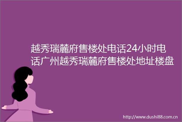 越秀瑞麓府售楼处电话24小时电话广州越秀瑞麓府售楼处地址楼盘最新详情