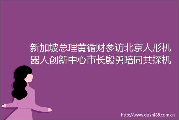 新加坡总理黄循财参访北京人形机器人创新中心市长殷勇陪同共探机器人技术前沿