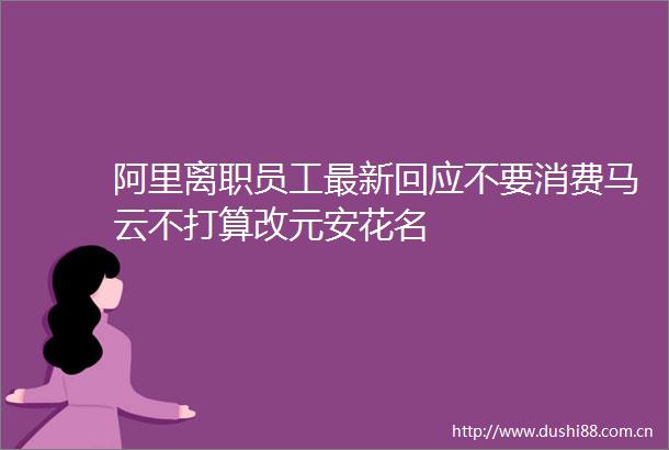 阿里离职员工最新回应不要消费马云不打算改元安花名