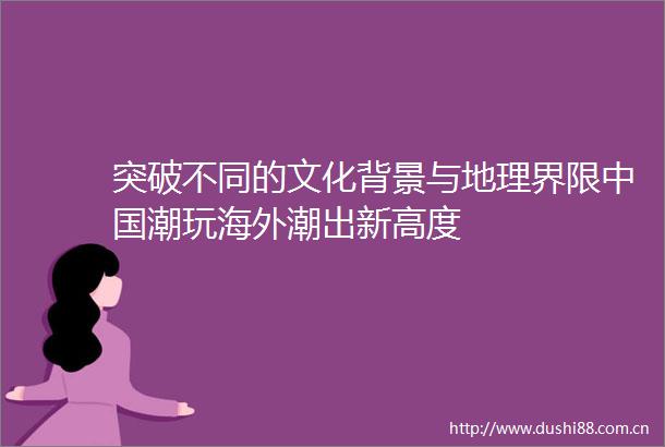 突破不同的文化背景与地理界限潮玩海外潮出新高度