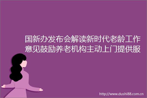 国新办发布会解读新时代老龄工作意见鼓励养老机构主动上门提供服务