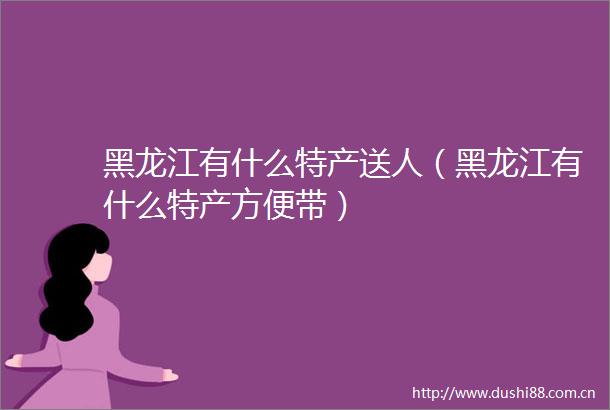 黑龙江有什么特产送人（黑龙江有什么特产方便带）