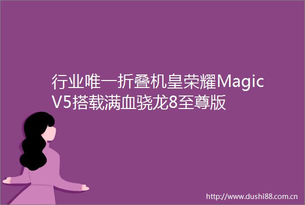 行业唯一折叠机皇荣耀MagicV5搭载满血骁龙8至尊版