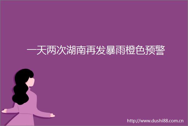 一天两次湖南再发暴雨橙色预警