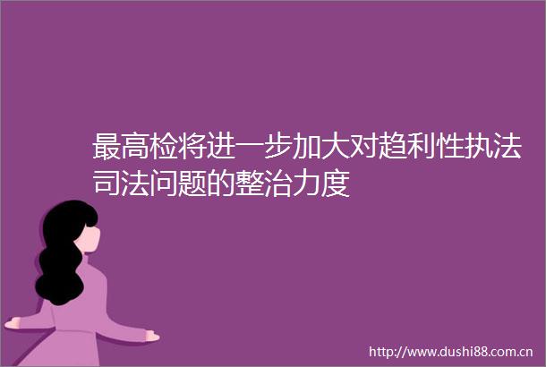 最高检将进一步加大对趋利性司法问题的整治力度