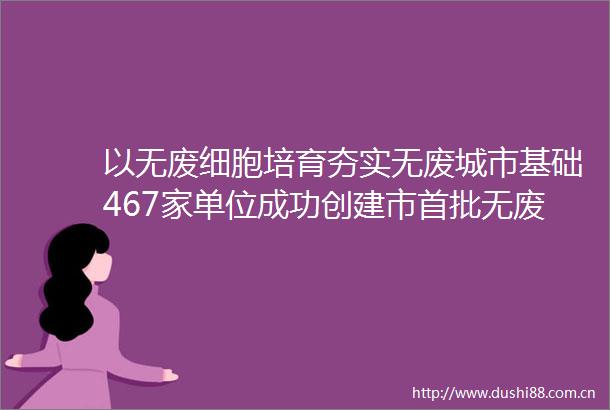 以无废细胞培育夯实无废城市基础467家单位成功创建市首批无废细胞