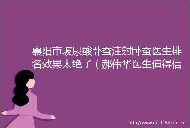 襄阳市玻尿酸卧蚕注射卧蚕医生排名效果太绝了（郝伟华医生值得信赖的医院）