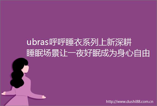 ubras呼呼睡衣系列上新深耕睡眠场景让一夜好眠成为身心自由的善意起点