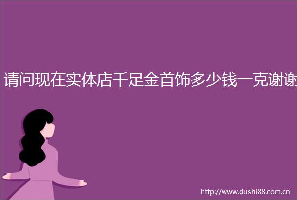 请问现在实体店千足金首饰多少钱一克谢谢