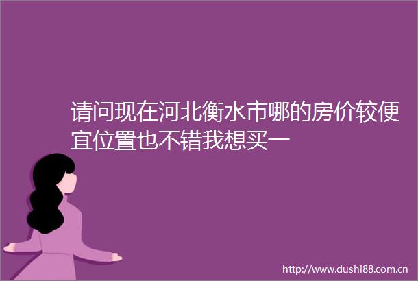 请问现在河北衡水市哪的房价较便宜位置也不错我想买一