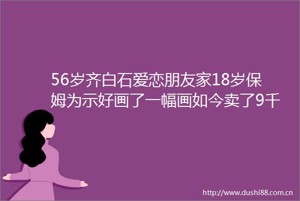 56岁齐白石爱恋朋友家18岁保姆为示好画了一幅画如今卖了9千万