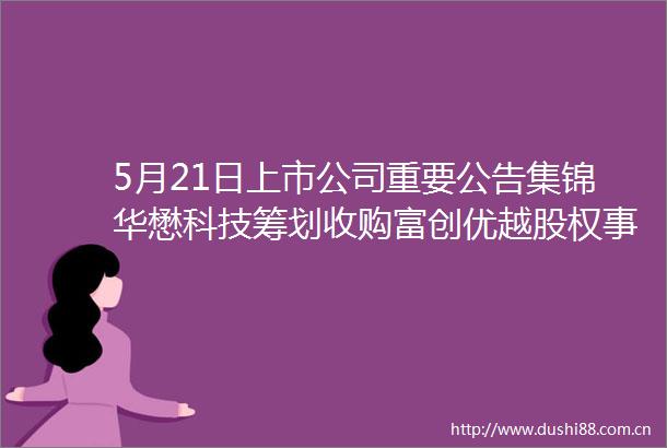 5月21日上市公司重要公告集锦华懋科技筹划收购富创优越股权事项股票21日起停牌