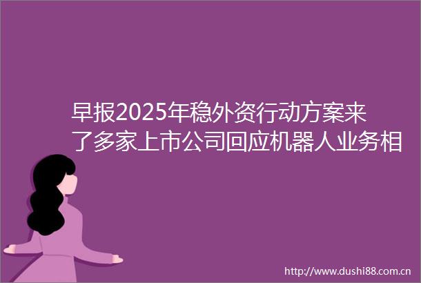 早报2025年稳外资行动方案来了多家上市公司回应机器人业务相关情况