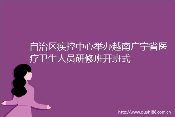 自治区疾控中心举办越南广宁省医疗卫生人员研修班开班式