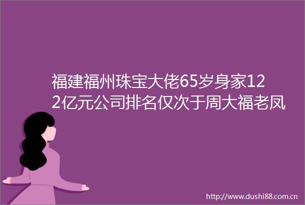 福建福州珠宝大佬65岁身家122亿元公司排名仅次于周大福老凤祥