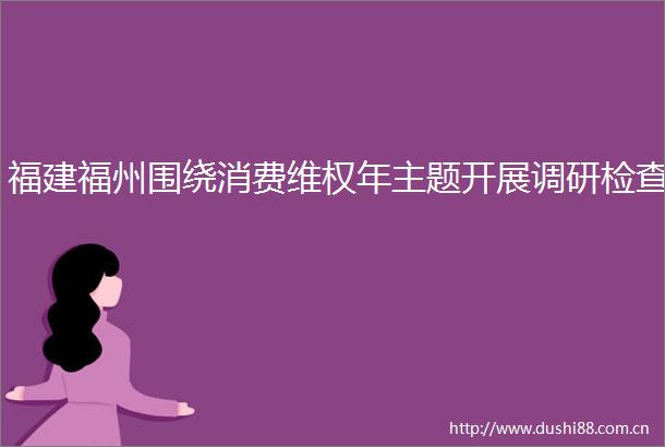 福建福州围绕消费维权年主题开展调研检查