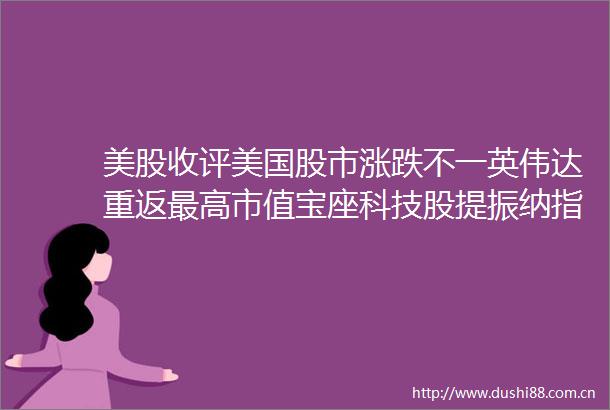 美股收评美国股市涨跌不一英伟达重返最高市值宝座科技股提振纳指收高市场聚焦美联储与PCE通胀数据