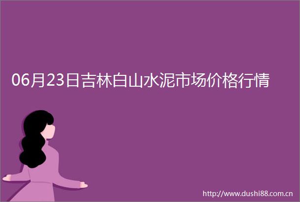 06月23日吉林白山水泥市场价格行情