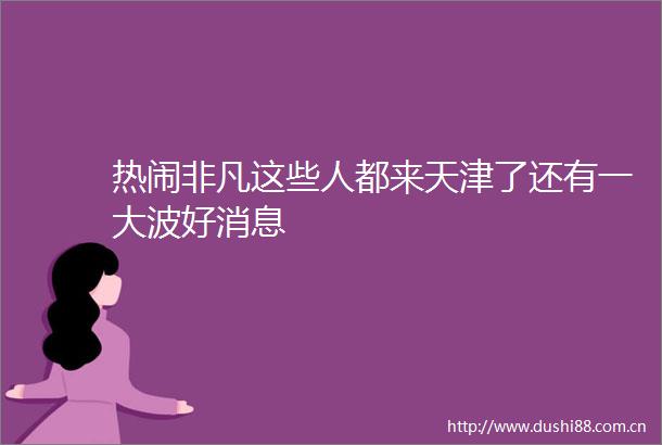 热闹非凡这些人都来天津了还有一好消息