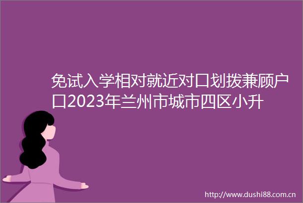 免试入学相对就近对口划拨兼顾户口2023年兰州市城市四区小升初对口划拨方案公布