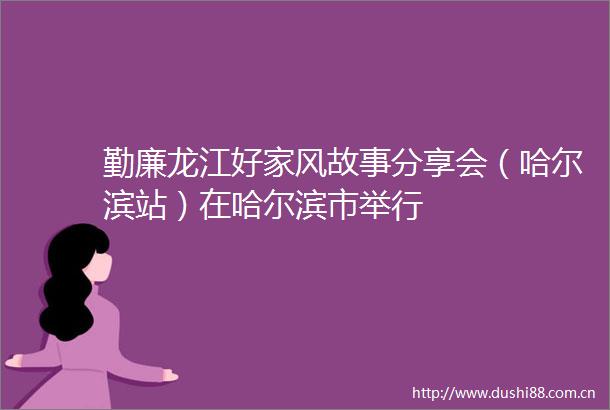 勤廉龙江好家风故事分享会（哈尔滨站）在哈尔滨市举行