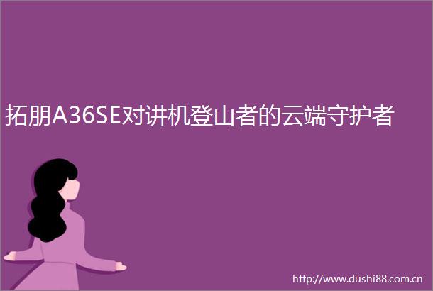拓朋A36SE对讲机登山者的云端守护者