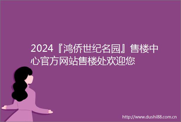 2024『鸿侨世纪名园』售楼中心官方网站售楼处欢迎您