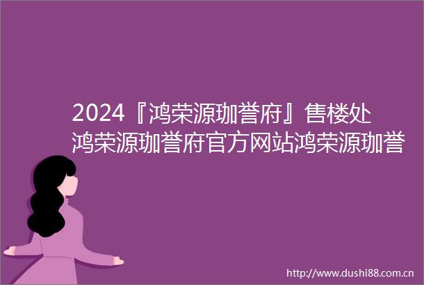 2024『鸿荣源珈誉府』售楼处鸿荣源珈誉府官方网站鸿荣源珈誉府